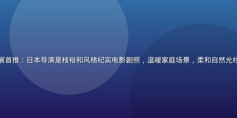 亚洲精品视频策展首推：日本导演是枝裕和风格纪实电影剧照，温暖家庭场景，柔和自然光线，画面质感细腻